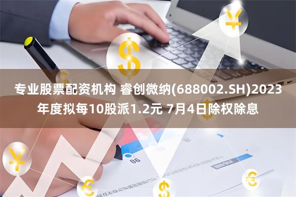 专业股票配资机构 睿创微纳(688002.SH)2023年度拟每10股派1.2元 7月4日除权除息