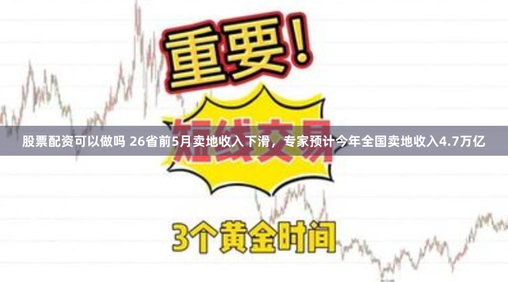 股票配资可以做吗 26省前5月卖地收入下滑，专家预计今年全国卖地收入4.7万亿