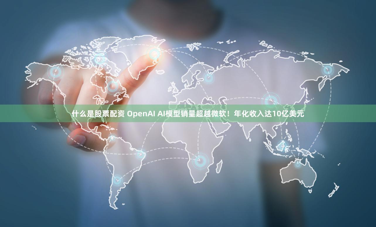 什么是股票配资 OpenAI AI模型销量超越微软！年化收入达10亿美元