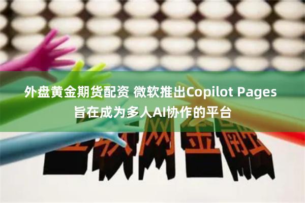 外盘黄金期货配资 微软推出Copilot Pages 旨在成为多人AI协作的平台