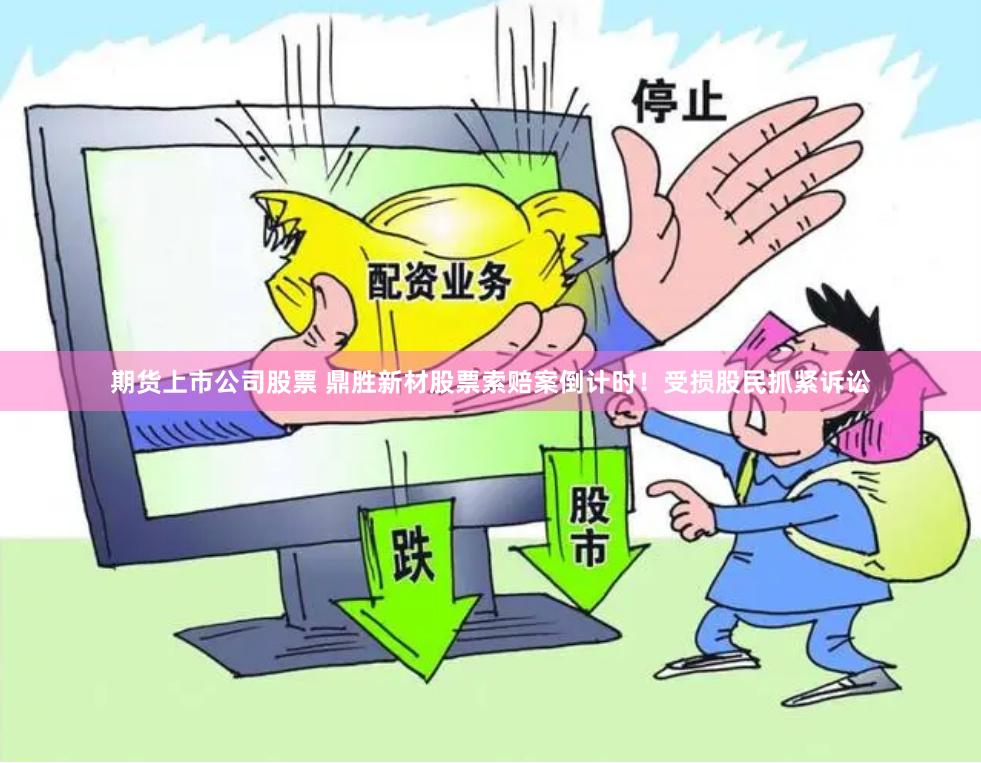 期货上市公司股票 鼎胜新材股票索赔案倒计时！受损股民抓紧诉讼