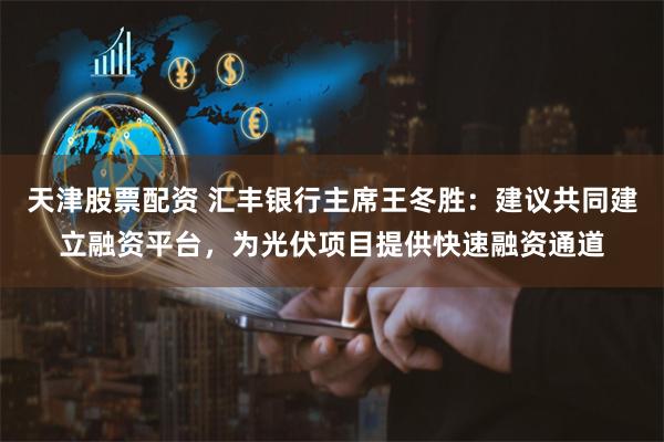 天津股票配资 汇丰银行主席王冬胜：建议共同建立融资平台，为光伏项目提供快速融资通道