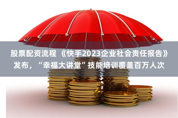 股票配资流程 《快手2023企业社会责任报告》发布，“幸福大讲堂”技能培训覆盖百万人次