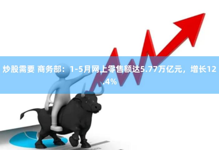 炒股需要 商务部：1-5月网上零售额达5.77万亿元，增长12.4%