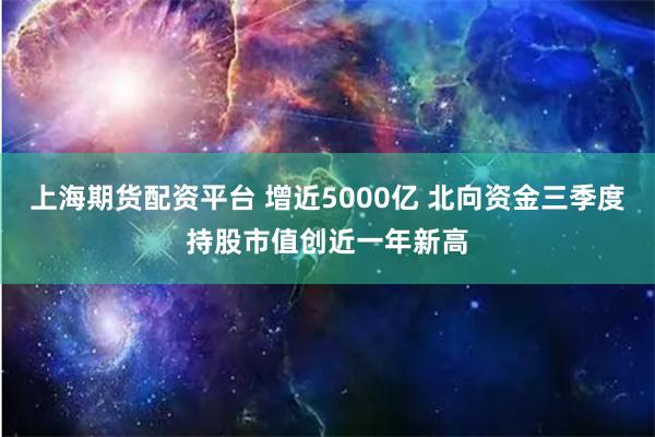 上海期货配资平台 增近5000亿 北向资金三季度持股市值创近一年新高