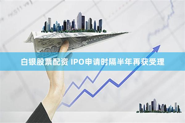 白银股票配资 IPO申请时隔半年再获受理