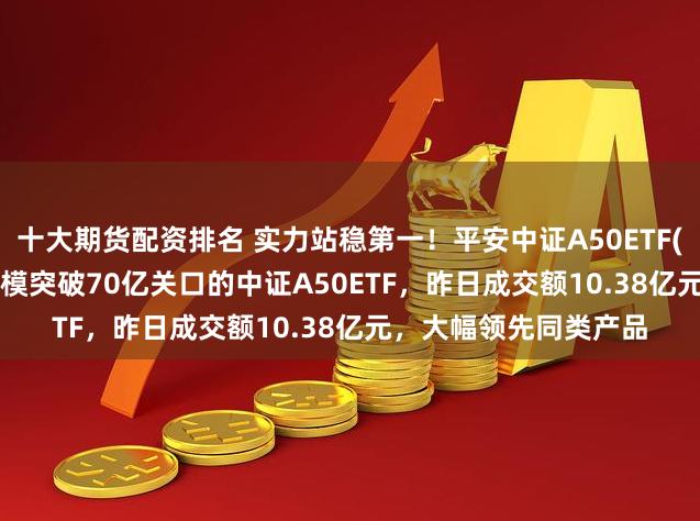 十大期货配资排名 实力站稳第一！平安中证A50ETF(159593)成为首只规模突破70亿关口的中证A50ETF，昨日成交额10.38亿元，大幅领先同类产品