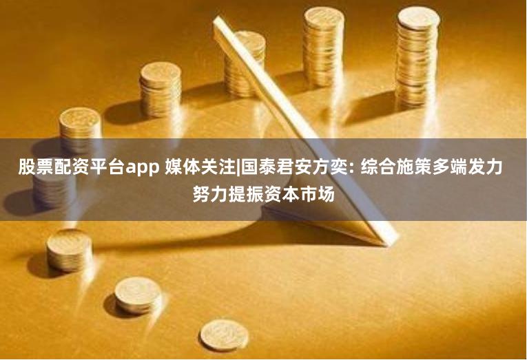 股票配资平台app 媒体关注|国泰君安方奕: 综合施策多端发力 努力提振资本市场