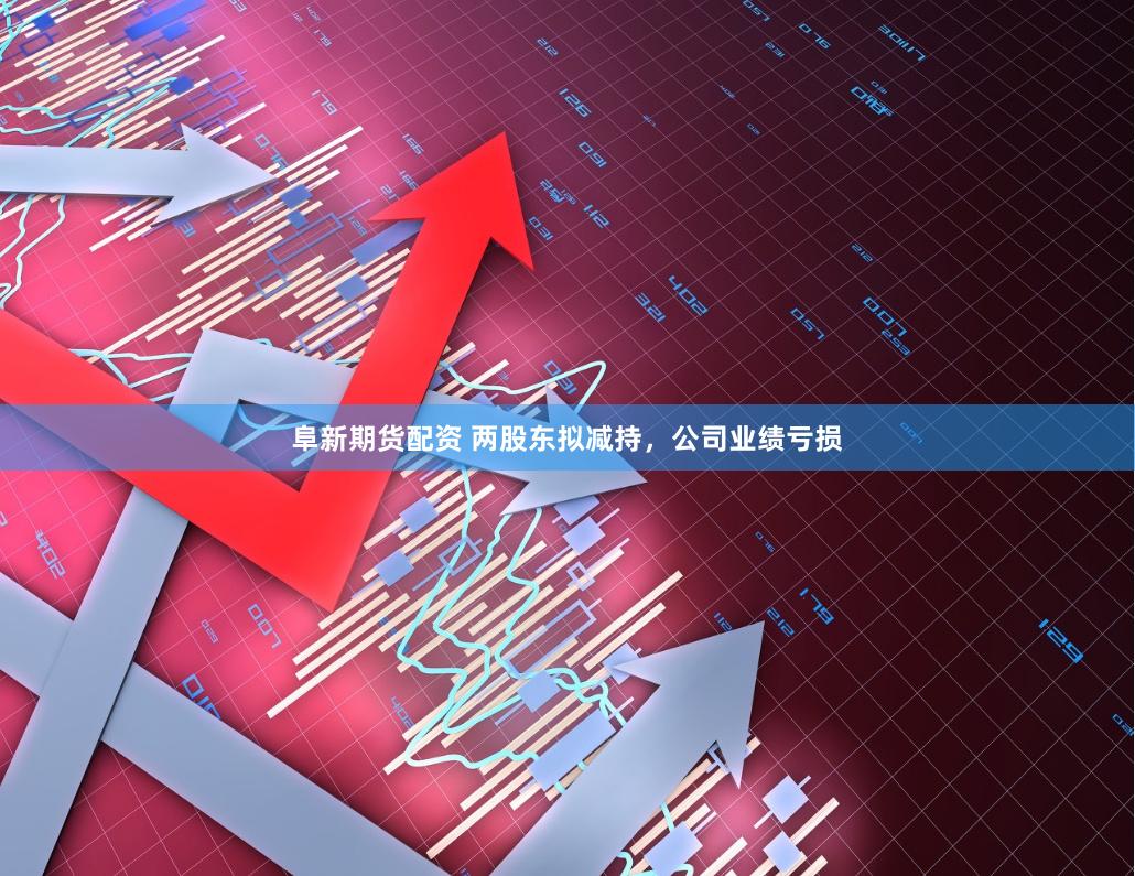 阜新期货配资 两股东拟减持，公司业绩亏损
