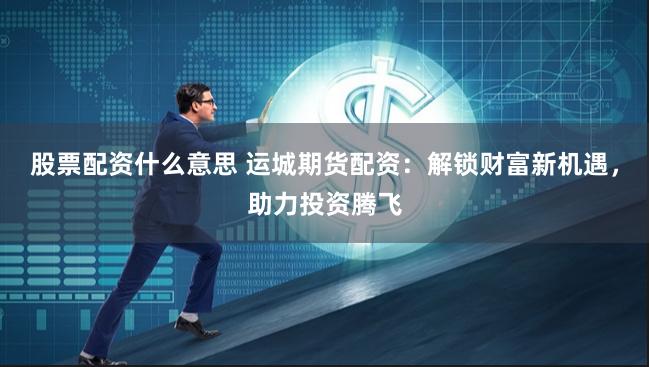 股票配资什么意思 运城期货配资：解锁财富新机遇，助力投资腾飞