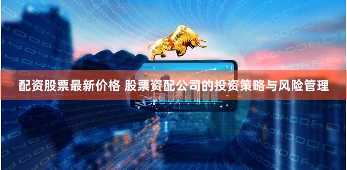 配资股票最新价格 股票资配公司的投资策略与风险管理
