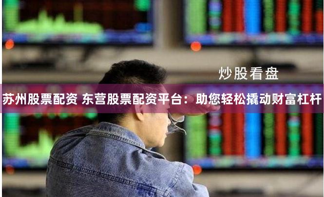 苏州股票配资 东营股票配资平台：助您轻松撬动财富杠杆