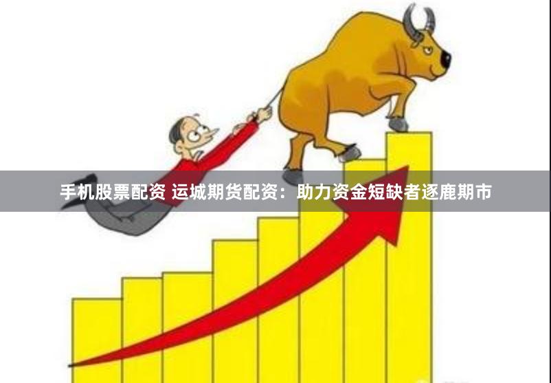 手机股票配资 运城期货配资：助力资金短缺者逐鹿期市
