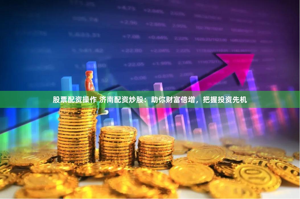 股票配资操作 济南配资炒股：助你财富倍增，把握投资先机