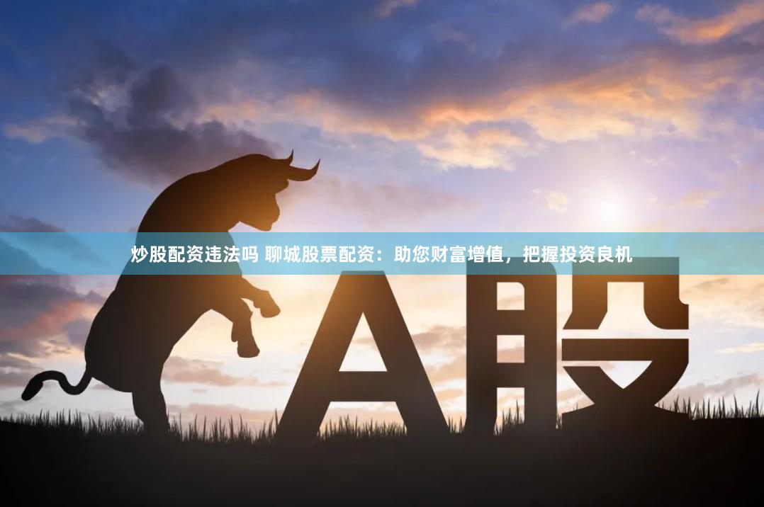 炒股配资违法吗 聊城股票配资：助您财富增值，把握投资良机