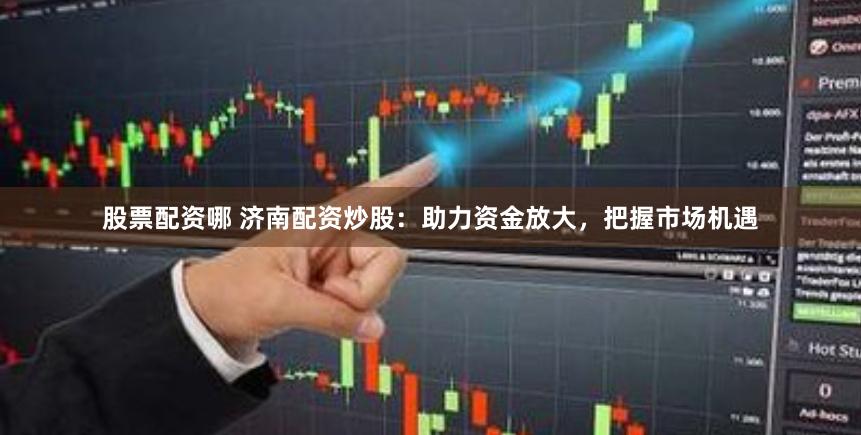 股票配资哪 济南配资炒股：助力资金放大，把握市场机遇
