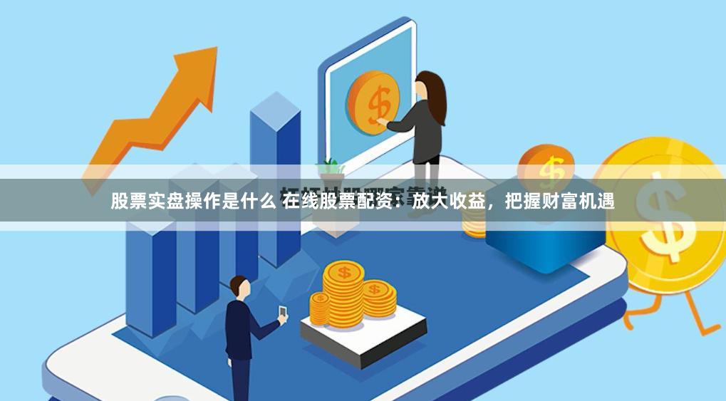 股票实盘操作是什么 在线股票配资：放大收益，把握财富机遇