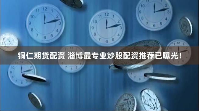 铜仁期货配资 淄博最专业炒股配资推荐已曝光！