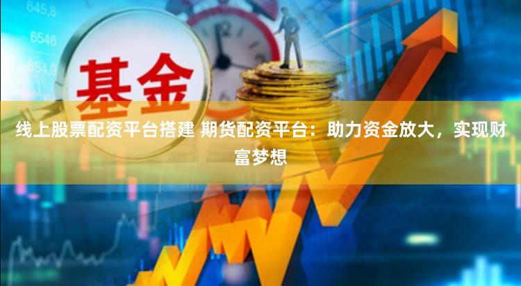 线上股票配资平台搭建 期货配资平台：助力资金放大，实现财富梦想