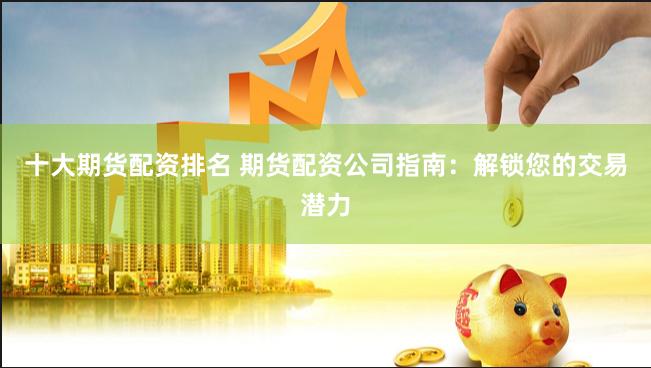 十大期货配资排名 期货配资公司指南：解锁您的交易潜力