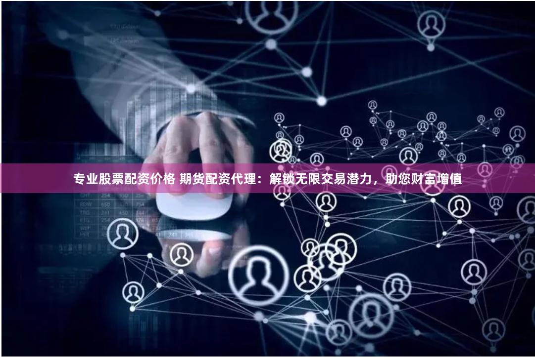 专业股票配资价格 期货配资代理：解锁无限交易潜力，助您财富增值