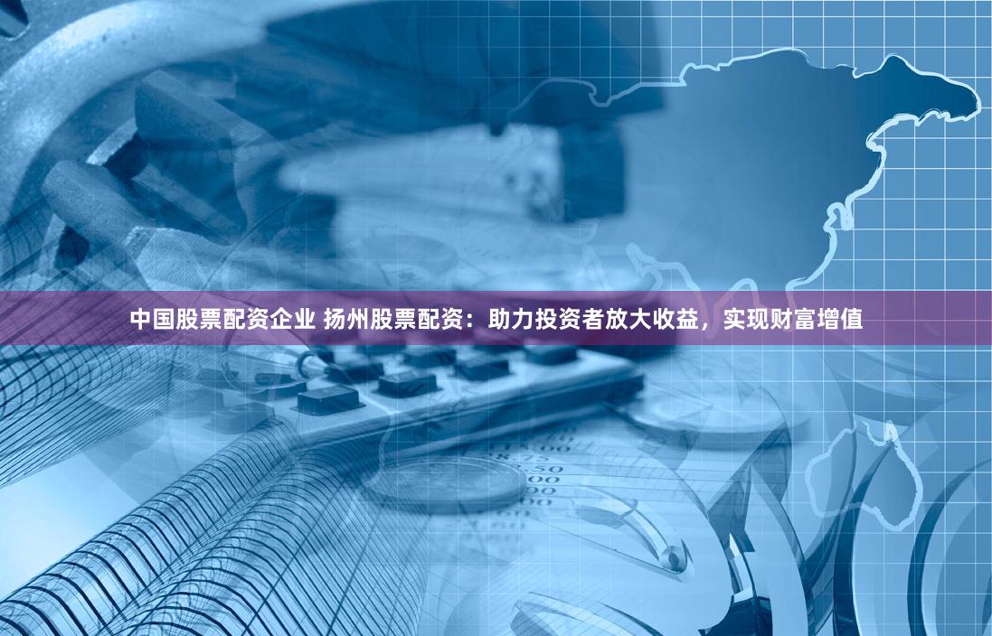 中国股票配资企业 扬州股票配资：助力投资者放大收益，实现财富增值