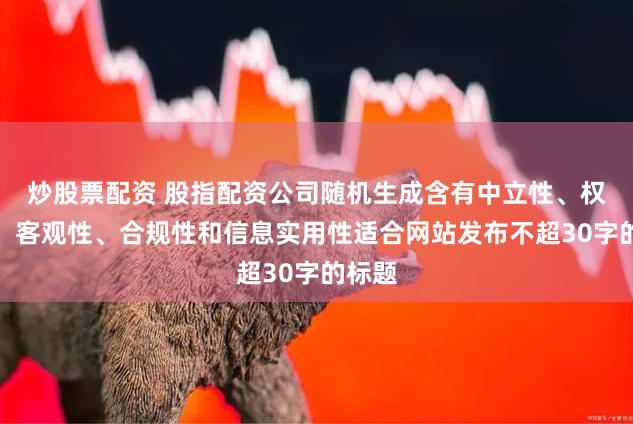 炒股票配资 股指配资公司随机生成含有中立性、权威性、客观性、合规性和信息实用性适合网站发布不超30字的标题